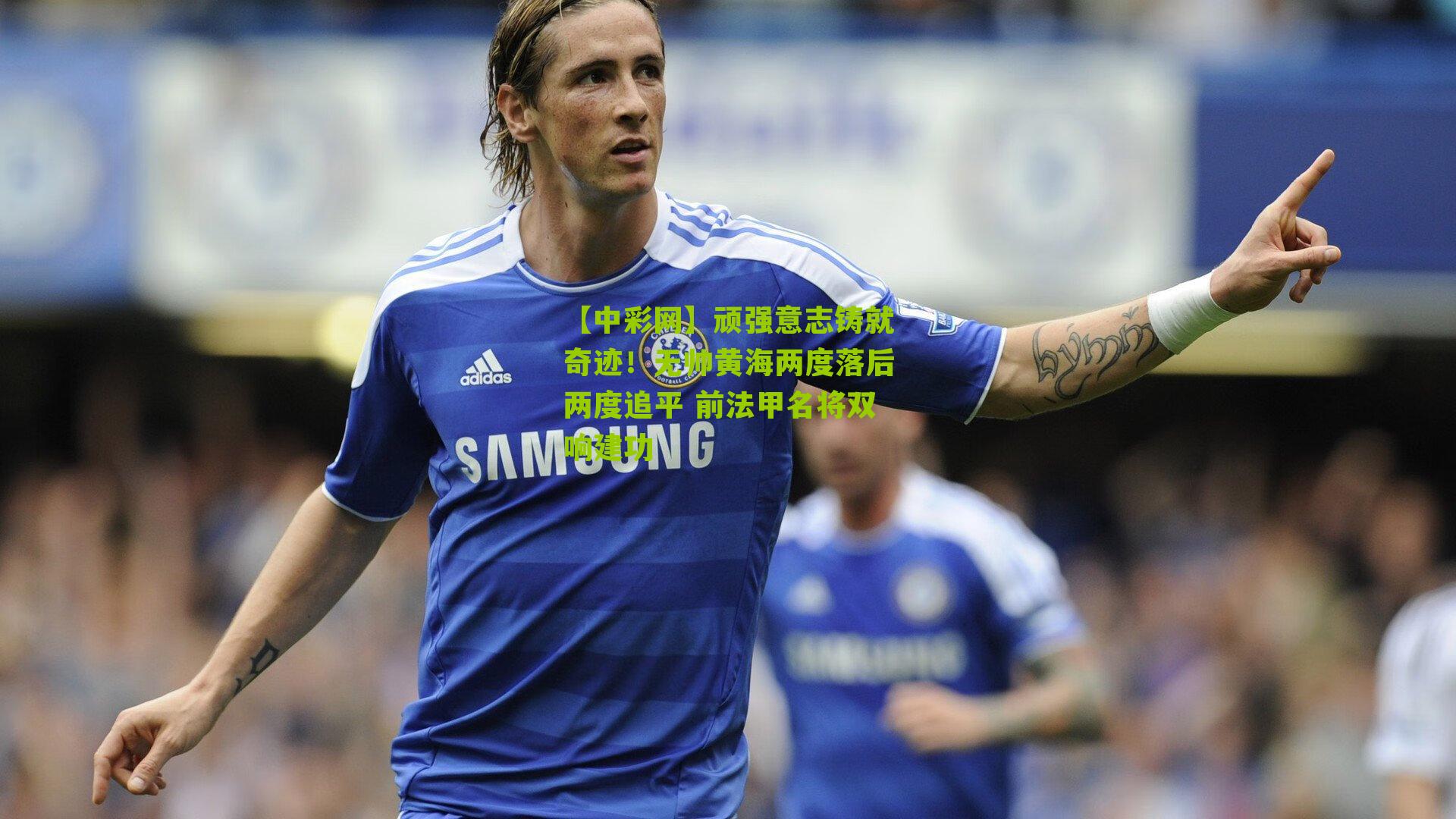 顽强意志铸就奇迹！无帅黄海两度落后两度追平 前法甲名将双响建功